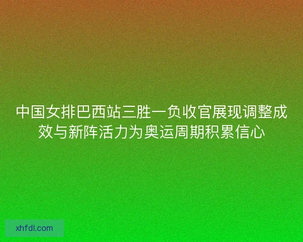 中国女排巴西站三胜一负收官展现调整成效与新阵活力为奥运周期积累信心