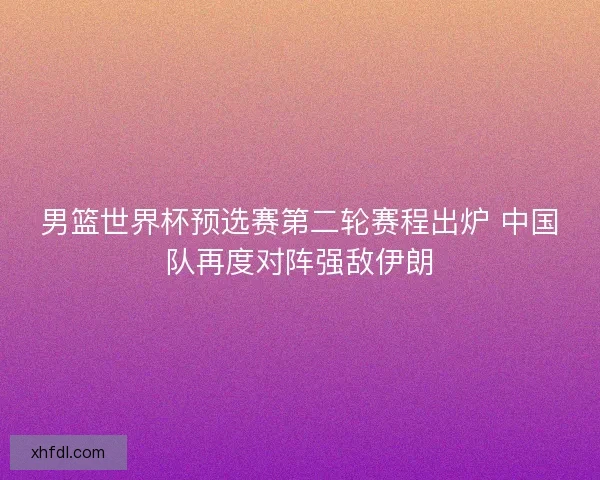 男篮世界杯预选赛第二轮赛程出炉 中国队再度对阵强敌伊朗