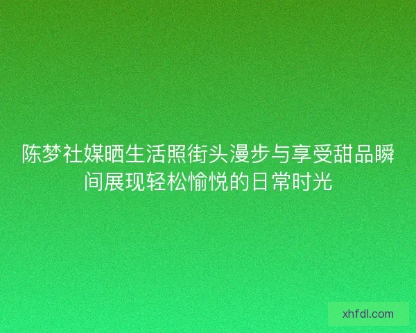 陈梦社媒晒生活照街头漫步与享受甜品瞬间展现轻松愉悦的日常时光