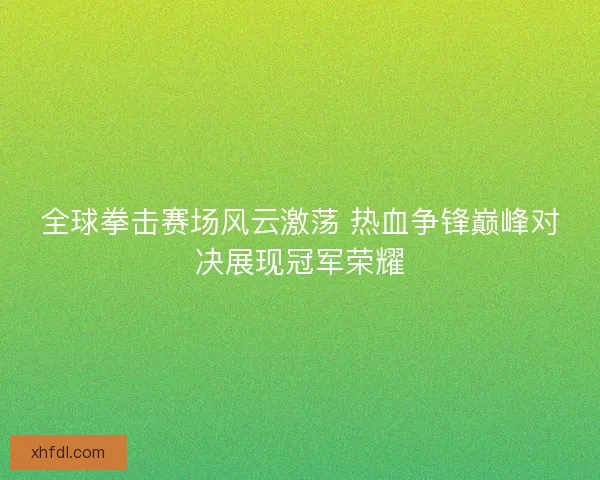 全球拳击赛场风云激荡 热血争锋巅峰对决展现冠军荣耀
