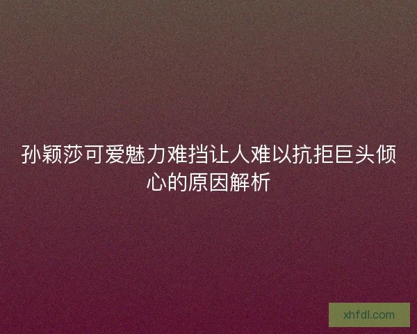 孙颖莎可爱魅力难挡让人难以抗拒巨头倾心的原因解析