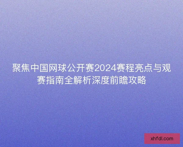 聚焦中国网球公开赛2024赛程亮点与观赛指南全解析深度前瞻攻略
