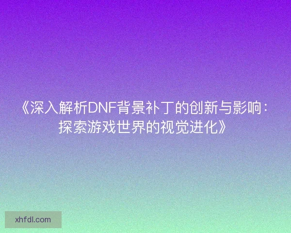 《深入解析DNF背景补丁的创新与影响：探索游戏世界的视觉进化》