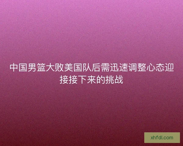 中国男篮大败美国队后需迅速调整心态迎接接下来的挑战
