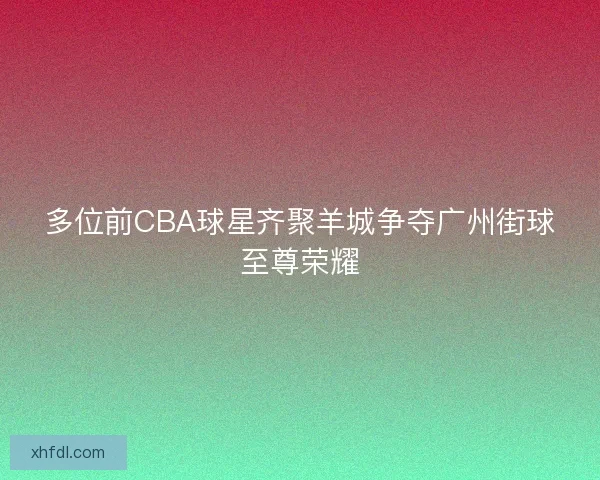 多位前CBA球星齐聚羊城争夺广州街球至尊荣耀