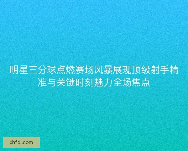明星三分球点燃赛场风暴展现顶级射手精准与关键时刻魅力全场焦点