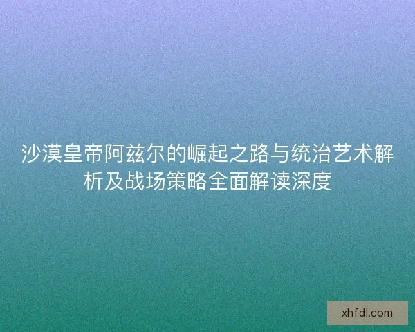 沙漠皇帝阿兹尔的崛起之路与统治艺术解析及战场策略全面解读深度