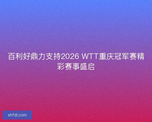 百利好鼎力支持2026 WTT重庆冠军赛精彩赛事盛启