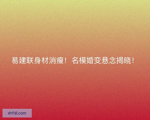 易建联身材消瘦！名模婚变悬念揭晓！