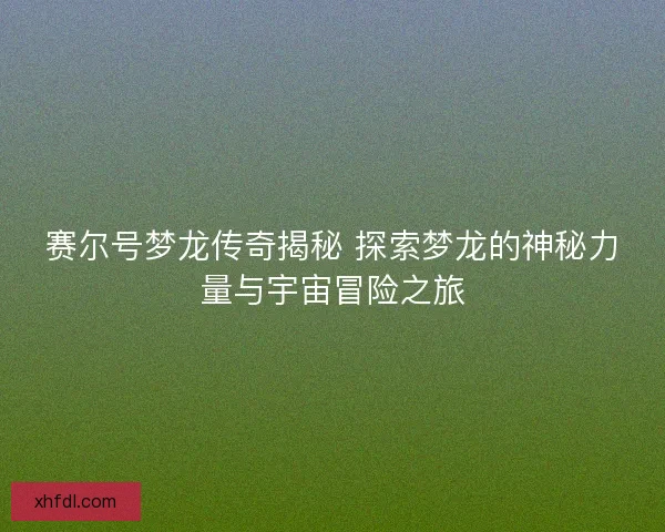 赛尔号梦龙传奇揭秘 探索梦龙的神秘力量与宇宙冒险之旅
