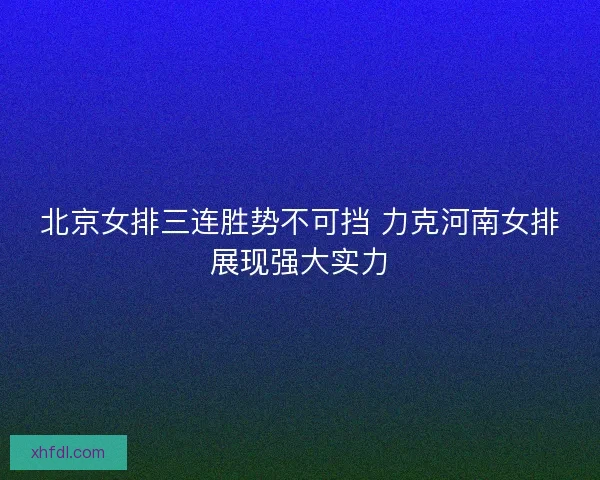 北京女排三连胜势不可挡 力克河南女排展现强大实力