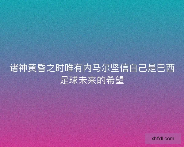 诸神黄昏之时唯有内马尔坚信自己是巴西足球未来的希望
