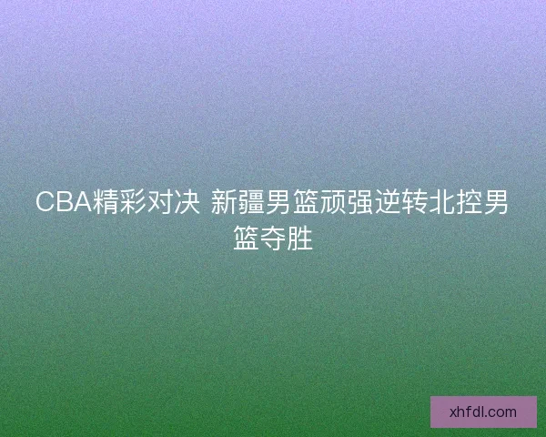 CBA精彩对决 新疆男篮顽强逆转北控男篮夺胜