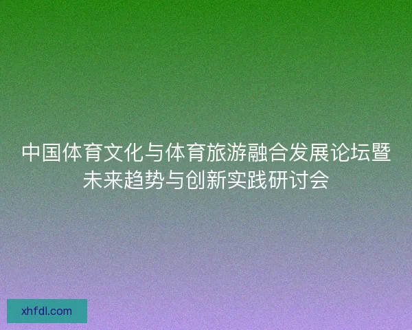 中国体育文化与体育旅游融合发展论坛暨未来趋势与创新实践研讨会