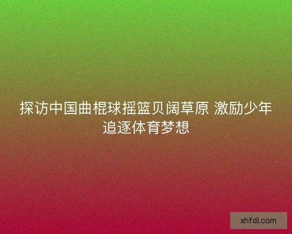探访中国曲棍球摇篮贝阔草原 激励少年追逐体育梦想