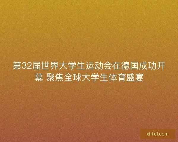 第32届世界大学生运动会在德国成功开幕 聚焦全球大学生体育盛宴