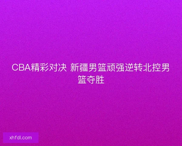 CBA精彩对决 新疆男篮顽强逆转北控男篮夺胜