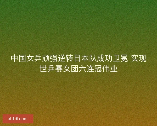中国女乒顽强逆转日本队成功卫冕 实现世乒赛女团六连冠伟业