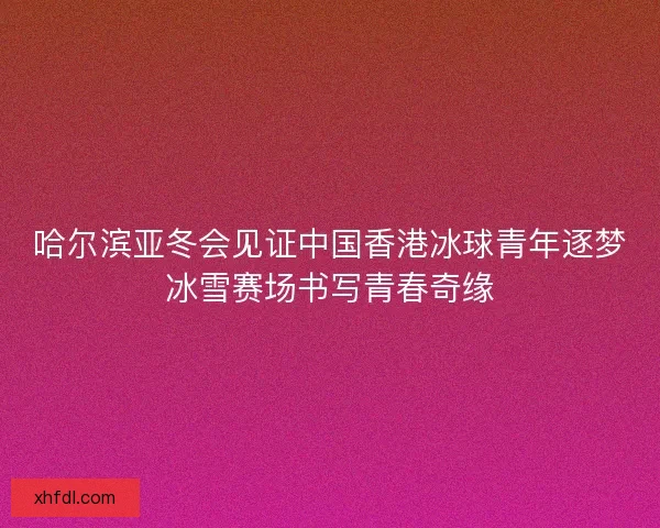 哈尔滨亚冬会见证中国香港冰球青年逐梦冰雪赛场书写青春奇缘