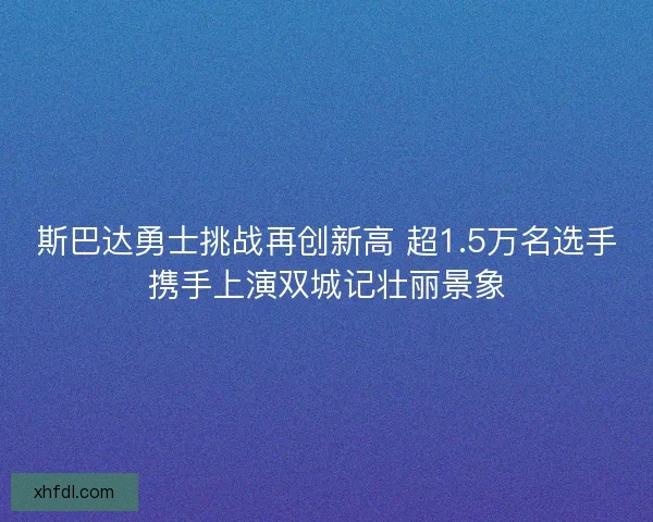 斯巴达勇士挑战再创新高 超1.5万名选手携手上演双城记壮丽景象