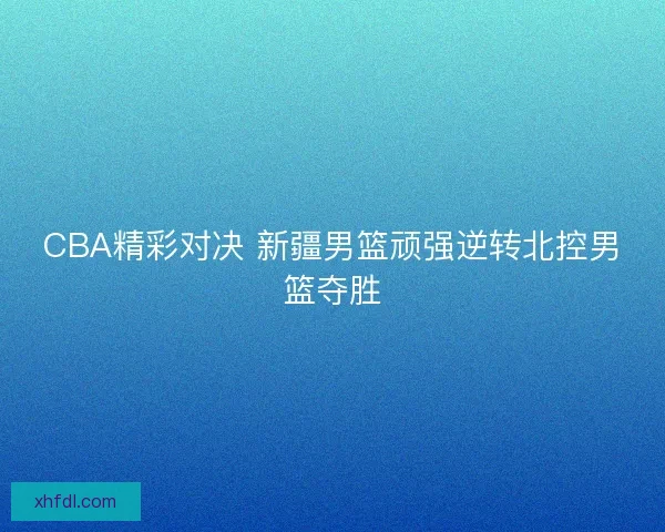 CBA精彩对决 新疆男篮顽强逆转北控男篮夺胜