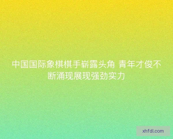 中国国际象棋棋手崭露头角 青年才俊不断涌现展现强劲实力