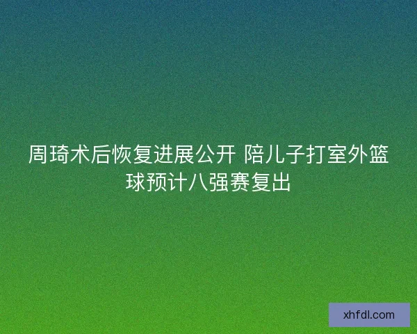 周琦术后恢复进展公开 陪儿子打室外篮球预计八强赛复出