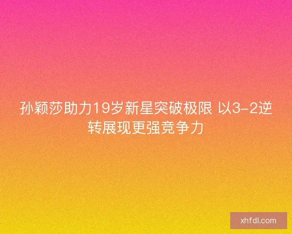 孙颖莎助力19岁新星突破极限 以3-2逆转展现更强竞争力