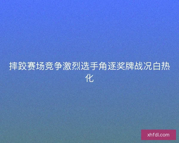 摔跤赛场竞争激烈选手角逐奖牌战况白热化