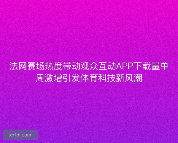 法网赛场热度带动观众互动APP下载量单周激增引发体育科技新风潮
