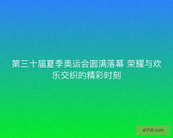第三十届夏季奥运会圆满落幕 荣耀与欢乐交织的精彩时刻