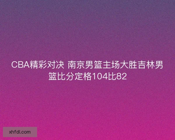 CBA精彩对决 南京男篮主场大胜吉林男篮比分定格104比82