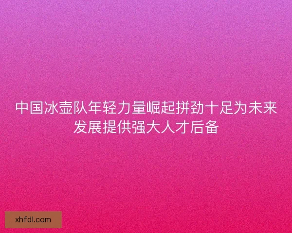 中国冰壶队年轻力量崛起拼劲十足为未来发展提供强大人才后备