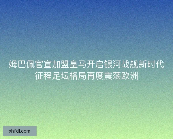 姆巴佩官宣加盟皇马开启银河战舰新时代征程足坛格局再度震荡欧洲