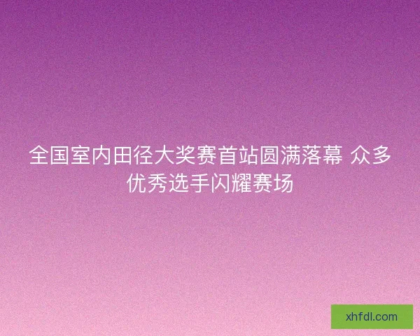 全国室内田径大奖赛首站圆满落幕 众多优秀选手闪耀赛场