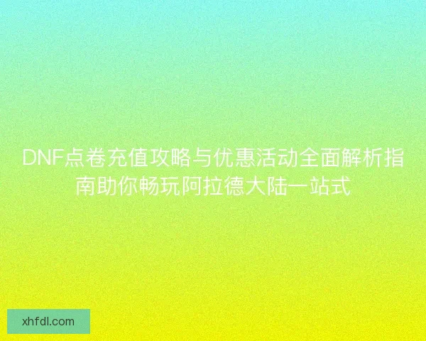 DNF点卷充值攻略与优惠活动全面解析指南助你畅玩阿拉德大陆一站式