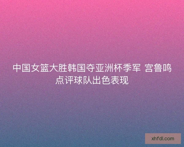 中国女篮大胜韩国夺亚洲杯季军 宫鲁鸣点评球队出色表现