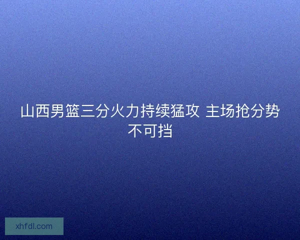 山西男篮三分火力持续猛攻 主场抢分势不可挡