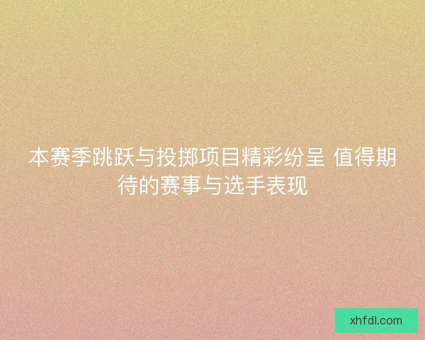 本赛季跳跃与投掷项目精彩纷呈 值得期待的赛事与选手表现